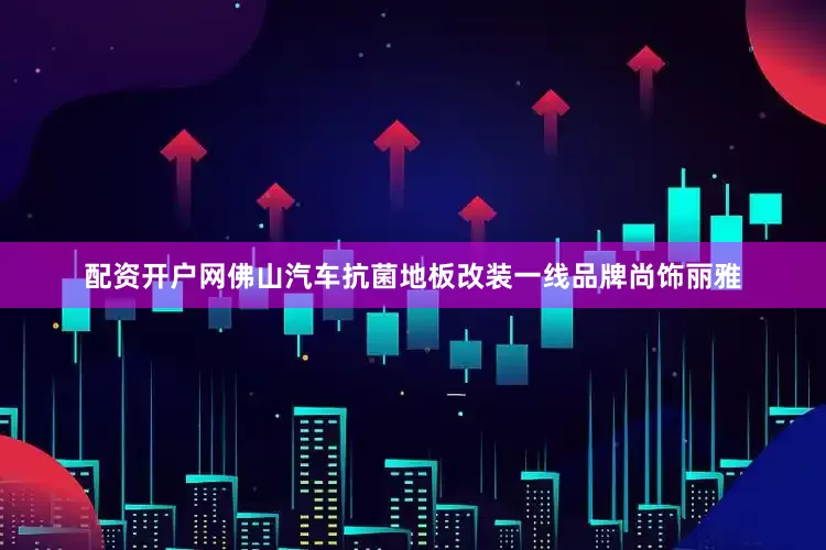 配资开户网佛山汽车抗菌地板改装一线品牌尚饰丽雅
