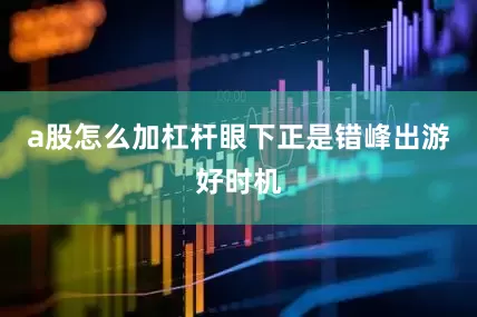 a股怎么加杠杆眼下正是错峰出游好时机