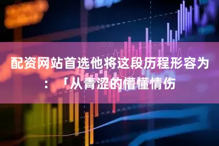 配资网站首选他将这段历程形容为：「从青涩的懵懂情伤