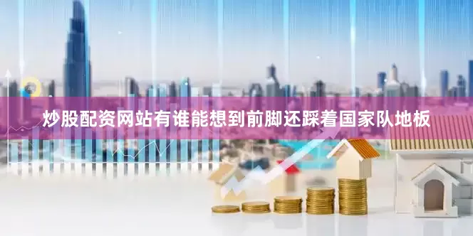 炒股配资网站有谁能想到前脚还踩着国家队地板