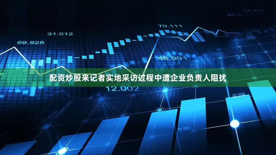 配资炒股来记者实地采访过程中遭企业负责人阻扰