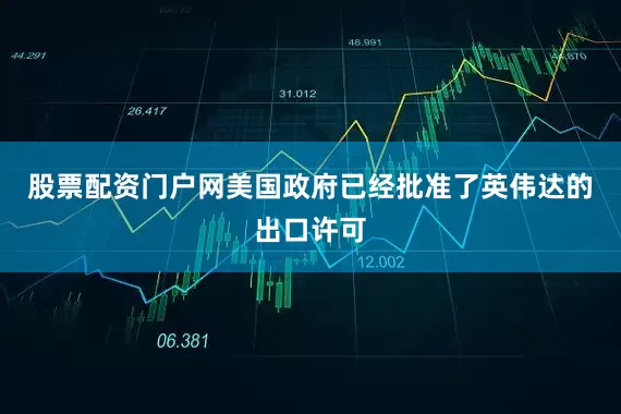 股票配资门户网美国政府已经批准了英伟达的出口许可
