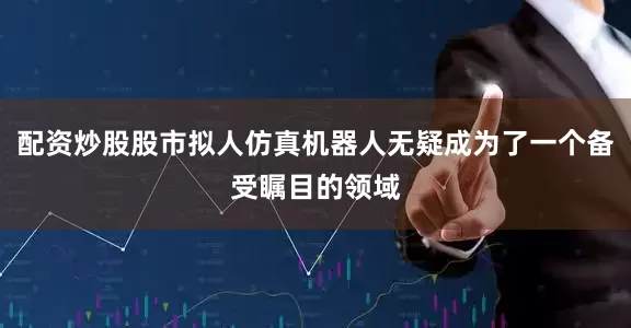 配资炒股股市拟人仿真机器人无疑成为了一个备受瞩目的领域