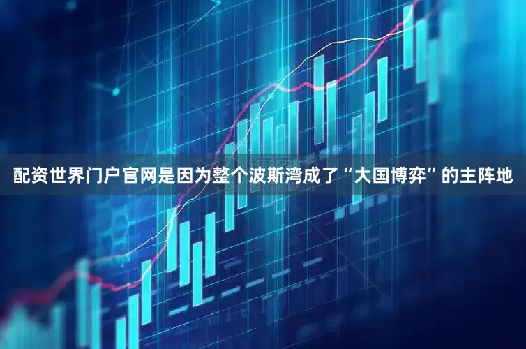 配资世界门户官网是因为整个波斯湾成了“大国博弈”的主阵地