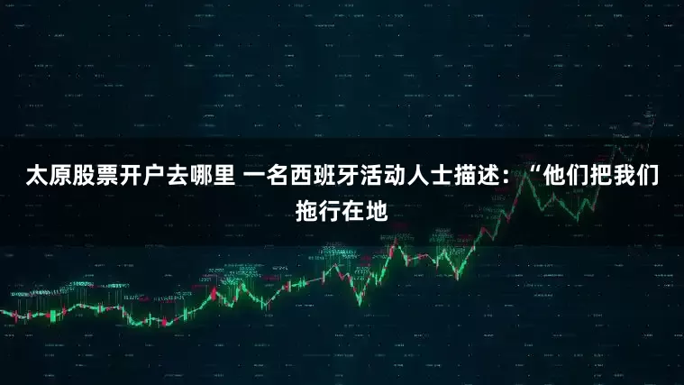 太原股票开户去哪里 一名西班牙活动人士描述：“他们把我们拖行在地