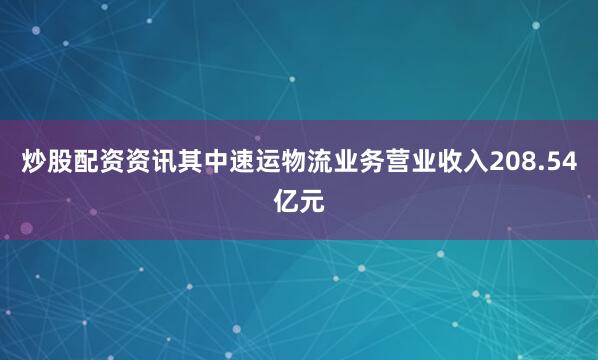 炒股配资资讯其中速运物流业务营业收入208.54亿元