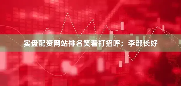 实盘配资网站排名笑着打招呼：李部长好